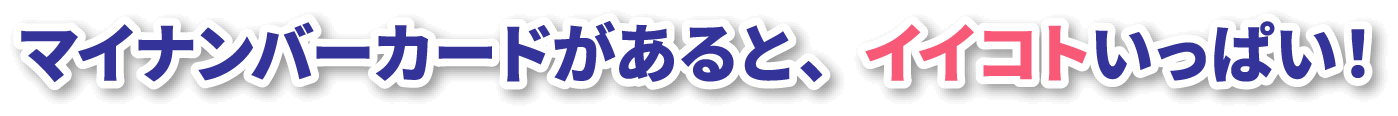 マイナンバーカードがあると、イイコトいっぱい！
