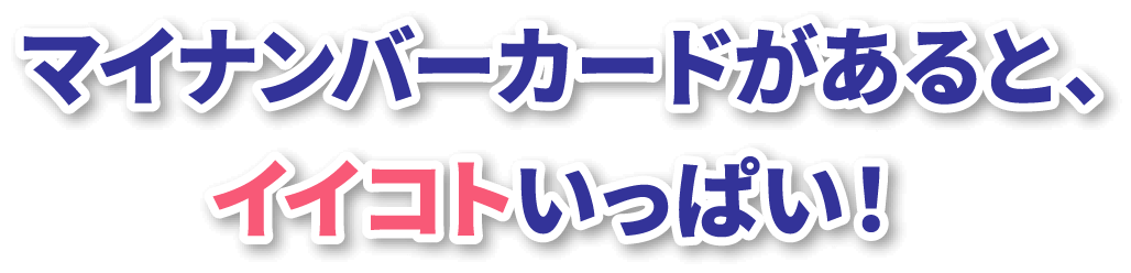 マイナンバーカードがあると、イイコトいっぱい！